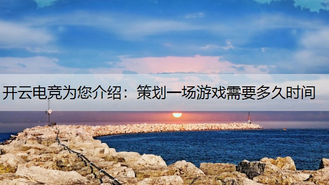 开云电竞为您介绍：策划一场游戏需要多久时间