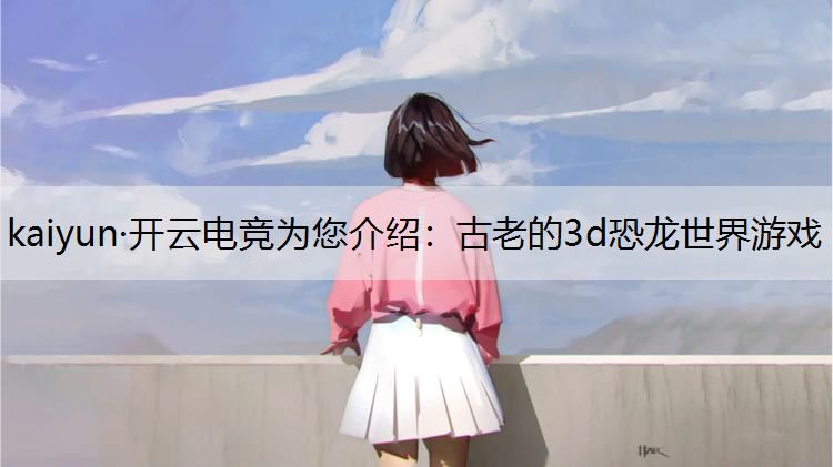 kaiyun·开云电竞为您介绍：古老的3d恐龙世界游戏